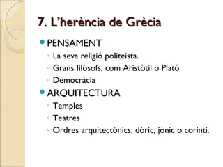7. L’herència de Grècia7. L’herència de Grècia
PENSAMENT
◦ La seva religió politeista.
◦ Grans filòsofs, com Aristòtil o Plató
◦ Democràcia
ARQUITECTURA
◦ Temples
◦ Teatres
◦ Ordres arquitectònics: dòric, jònic o corinti.
 