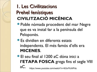 1. Les Civilitzacions1. Les Civilitzacions
Prehel·lenístiquesPrehel·lenístiques
CIVILITZACIÓ MICÈNICA
Poble nòmada procedent del mar Negre
que es va instal·lar a la península del
Peloponès.
Es dividien en diferents estats
independents. El més famós d’ells era
MICENES.
El seu final al 1200 aC dóna inici a
l’ETAPA FOSCA grega fins el segle VIII
aC. https://www.youtube.com/watch?v=I63vFfcWPdc
 