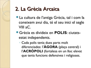 2. La Grècia Arcaica2. La Grècia Arcaica
La cultura de l’antiga Grècia, tal i com la
coneixem avui dia, té el seu inici el segle
VIII aC.
Grècia es divideix en POLIS: ciutats-
estat independents.
◦ Cada polis tenia dues parts molt
diferenciades: l’ÀGORA (plaça central) i
l’ACRÒPOLI (fortalesa en un lloc elevat
que tenia funcions defensives i religioses.
 