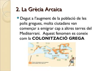 2. La Grècia Arcaica2. La Grècia Arcaica
Degut a l’augment de la població de les
polis gregues, molts ciutadans van
començar a emigrar cap a altres terres del
Mediterrani. Aquest fenomen es coneix
com la COLONITZACIÓ GREGA
 