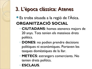 3. L’època clàssica: Atenes3. L’època clàssica: Atenes
Es troba situada a la regió de l’Àtica.
ORGANITZACIÓ SOCIAL
◦ CIUTADANS: homes atenencs majors de
20 anys. Tots tenien els mateixos drets
polítics.
◦ DONES: no podien prendre decisions
polítiques ni econòmiques. Portaven les
tasques domèstiques de la llar.
◦ METECS: estrangers comerciants. No
tenien drets polítics.
◦ ESCLAUS.
 
