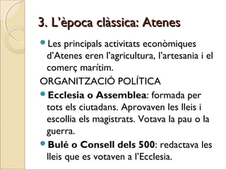 3. L’època clàssica: Atenes3. L’època clàssica: Atenes
Les principals activitats econòmiques
d’Atenes eren l’agricultura, l’artesania i el
comerç marítim.
ORGANITZACIÓ POLÍTICA
Ecclesia o Assemblea: formada per
tots els ciutadans. Aprovaven les lleis i
escollia els magistrats. Votava la pau o la
guerra.
Bulé o Consell dels 500: redactava les
lleis que es votaven a l’Ecclesia.
 