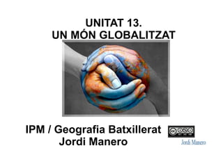 UNITAT 13.
UN MÓN GLOBALITZAT
IPM / Geografia Batxillerat
Jordi Manero
 