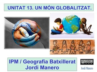 UNITAT 13. UN MÓN GLOBALITZAT.
IPM / Geografia Batxillerat
Jordi Manero
 