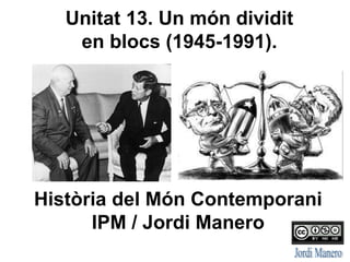 Unitat 13. Un món dividit
en blocs (1945-1991).
Història del Món Contemporani
IPM / Jordi Manero
 