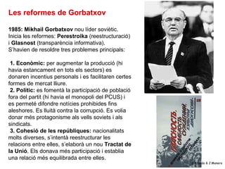 Les reformes de Gorbatxov

1985: Mikhail Gorbatxov nou líder soviètic.
Inicia les reformes: Perestroika (reestructuració)
...