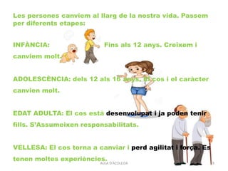 AULA D'ACOLLIDA 9
Les persones canviem al llarg de la nostra vida. Passem
per diferents etapes:
INFÀNCIA: Fins als 12 anys. Creixem i
canviem molt.
ADOLESCÈNCIA: dels 12 als 16 anys. El cos i el caràcter
canvien molt.
EDAT ADULTA: El cos està desenvolupat i ja poden tenir
fills. S’Assumeixen responsabilitats.
VELLESA: El cos torna a canviar i perd agilitat i força. Es
tenen moltes experiències.
 