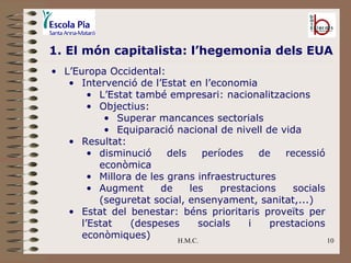 H.M.C. 1. El món capitalista: l’hegemonia dels EUA L’Europa Occidental: Intervenció de l’Estat en l’economia L’Estat també empresari: nacionalitzacions Objectius: Superar mancances sectorials Equiparació nacional de nivell de vida Resultat:  disminució dels períodes de recessió econòmica Millora de les grans infraestructures Augment de les prestacions socials (seguretat social, ensenyament, sanitat,...) Estat del benestar: béns prioritaris proveïts per l’Estat (despeses socials i prestacions econòmiques) 