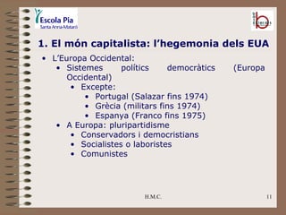 H.M.C. 1. El món capitalista: l’hegemonia dels EUA L’Europa Occidental: Sistemes polítics democràtics (Europa Occidental) Excepte:  Portugal (Salazar fins 1974)  Grècia (militars fins 1974) Espanya (Franco fins 1975) A Europa: pluripartidisme Conservadors i democristians Socialistes o laboristes Comunistes 