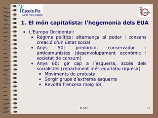 H.M.C. 1. El món capitalista: l’hegemonia dels EUA L’Europa Occidental: Règims polítics: alternança al poder i consens creació d’un Estat social Anys 50: predomini conservador i anticomunistes (desenvolupament econòmic i societat de consum) Anys 60: gir cap a l’esquerra, accés dels socialistes (repartiment més equitatiu riquesa) Moviments de protesta Sorgir grups d’extrema esquerra Revolta francesa maig 68 
