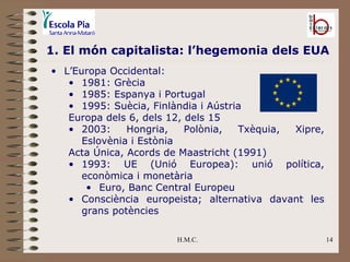 H.M.C. 1. El món capitalista: l’hegemonia dels EUA L’Europa Occidental: 1981: Grècia 1985: Espanya i Portugal 1995: Suècia, Finlàndia i Aústria Europa dels 6, dels 12, dels 15 2003: Hongria, Polònia, Txèquia, Xipre, Eslovènia i Estònia Acta Única, Acords de Maastricht (1991) 1993: UE (Unió Europea): unió política, econòmica i monetària Euro, Banc Central Europeu Consciència europeista; alternativa davant les grans potències 