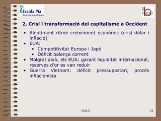 H.M.C. 2. Crisi i transformació del capitalisme a Occident Alentiment ritme creixement econòmic (crisi dòlar i inflació) EUA: Competitivitat Europa i Japó Dèficit balança corrent Malgrat això, els EUA: garant liquiditat internacional, reserves d’or es van reduir Guerra Vietnam: dèficit pressupostari, procés inflacionista 