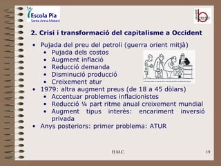 H.M.C. 2. Crisi i transformació del capitalisme a Occident Pujada del preu del petroli (guerra orient mitjà) Pujada dels costos Augment inflació Reducció demanda Disminució producció Creixement atur 1979: altra augment preus (de 18 a 45 dòlars) Accentuar problemes inflacionistes Reducció ¼ part ritme anual creixement mundial Augment tipus interès: encariment inversió privada Anys posteriors: primer problema: ATUR 