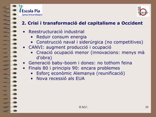 H.M.C. 2. Crisi i transformació del capitalisme a Occident Reestructuració industrial Reduir consum energia Construcció naval i siderúrgica (no competitives) CANVI: augment producció i ocupació Creació ocupació menor (innovacions: menys mà d’obra) Generació baby-boom i dones: no tothom feina Finals 80 i principis 90: encara problemes Esforç econòmic Alemanya (reunificació) Nova recessió als EUA 