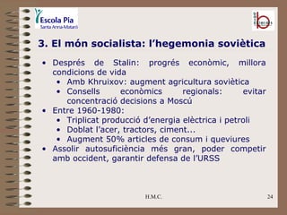 H.M.C. 3. El món socialista: l’hegemonia soviètica Després de Stalin: progrés econòmic, millora condicions de vida Amb Khruixov: augment agricultura soviètica Consells econòmics regionals: evitar concentració decisions a Moscú Entre 1960-1980: Triplicat producció d’energia elèctrica i petroli Doblat l’acer, tractors, ciment... Augment 50% articles de consum i queviures Assolir autosuficiència més gran, poder competir amb occident, garantir defensa de l’URSS 
