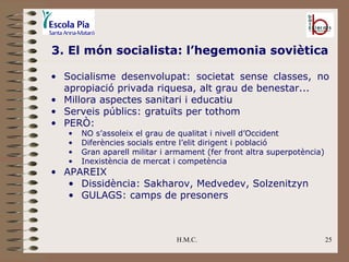 H.M.C. 3. El món socialista: l’hegemonia soviètica Socialisme desenvolupat: societat sense classes, no apropiació privada riquesa, alt grau de benestar... Millora aspectes sanitari i educatiu Serveis públics: gratuïts per tothom PERÒ: NO s’assoleix el grau de qualitat i nivell d’Occident Diferències socials entre l’elit dirigent i població Gran aparell militar i armament (fer front altra superpotència) Inexistència de mercat i competència APAREIX Dissidència: Sakharov, Medvedev, Solzenitzyn GULAGS: camps de presoners 