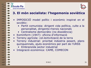 H.M.C. 3. El món socialista: l’hegemonia soviètica IMPOSICIÓ model polític i econòmic inspirat en el soviètic: Partit comunista: dirigent vida política, culte a la personalitat, dirigents=herois nacionals Centralisme democràtic (no dissidència) Kominform (1947): oficina d’informació Terreny agrícola: col.lectivització de la terra Terreny industrial: prioritat indústria pesant, plans quinquennals, ajuts econòmics per part de l’URSS Embranzida sector industrial Integració econòmica: CAME, COMECON 
