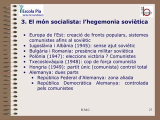 H.M.C. 3. El món socialista: l’hegemonia soviètica Europa de l’Est: creació de fronts populars, sistemes comunistes afins al soviètic Iugoslàvia i Albània (1945): sense ajut soviètic Bulgària i Romania: presència militar soviètica Polònia (1947): eleccions victòria ? Comunistes Txecoslovàquia (1948): cop de força comunista Hongria (1949): partit únic (comunista) control total Alemanya: dues parts República Federal d’Alemanya: zona aliada República Democràtica Alemanya: controlada pels comunistes  