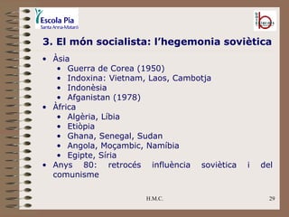 Àsia Guerra de Corea (1950) Indoxina: Vietnam, Laos, Cambotja Indonèsia Afganistan (1978) Àfrica Algèria, Líbia Etiòpia Ghana, Senegal, Sudan Angola, Moçambic, Namíbia Egipte, Síria Anys 80: retrocés influència soviètica i del comunisme H.M.C. 3. El món socialista: l’hegemonia soviètica 