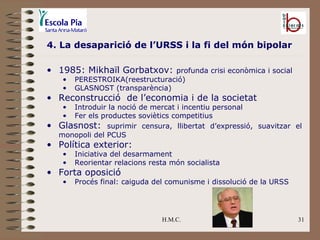 H.M.C. 4. La desaparició de l’URSS i la fi del món bipolar 1985: Mikhaïl Gorbatxov:  profunda crisi econòmica i social PERESTROIKA(reestructuració) GLASNOST (transparència) Reconstrucció  de l’economia i de la societat Introduir la noció de mercat i incentiu personal Fer els productes soviètics competitius Glasnost:  suprimir censura, llibertat d’expressió, suavitzar el monopoli del PCUS Política exterior: Iniciativa del desarmament Reorientar relacions resta món socialista Forta oposició Procés final: caiguda del comunisme i dissolució de la URSS 