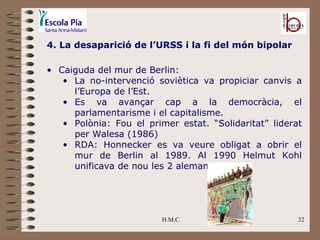 H.M.C. 4. La desaparició de l’URSS i la fi del món bipolar Caiguda del mur de Berlin: La no-intervenció soviètica va propiciar canvis a l’Europa de l’Est. Es va avançar cap a la democràcia, el parlamentarisme i el capitalisme. Polònia: Fou el primer estat. “Solidaritat” liderat per Walesa (1986) RDA: Honnecker es va veure obligat a obrir el mur de Berlin al 1989. Al 1990 Helmut Kohl unificava de nou les 2 alemanyes. 