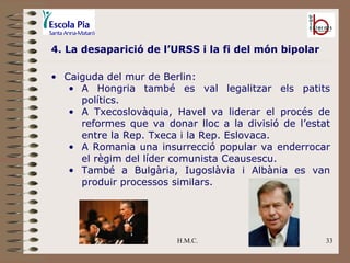 H.M.C. 4. La desaparició de l’URSS i la fi del món bipolar Caiguda del mur de Berlin: A Hongria també es val legalitzar els patits polítics. A Txecoslovàquia, Havel va liderar el procés de reformes que va donar lloc a la divisió de l’estat entre la Rep. Txeca i la Rep. Eslovaca. A Romania una insurrecció popular va enderrocar el règim del líder comunista Ceausescu. També a Bulgària, Iugoslàvia i Albània es van produir processos similars. 
