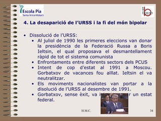 H.M.C. 4. La desaparició de l’URSS i la fi del món bipolar Dissolució de l’URSS: Al juliol de 1990 les primeres eleccions van donar la presidència de la Federació Russa a Boris Ieltsin, el qual proposava el desmantellament ràpid de tot el sistema comunista Enfrontaments entre diferents sectors dels PCUS Intent de cop d’estat al 1991 a Moscou. Gorbatxov de vacances fou aïllat. Ieltsin el va neutralitzar. Els moviments nacionalistes van portar a la disolució de l’URSS al desembre de 1991. Gorbatxov, sense èxit, va intentar crear un estat federal.  