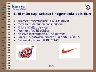 H.M.C. 1. El món capitalista: l’hegemonia dels EUA Augment espectacular CONSUM privat Increment demanda consumidors Millora NIVELL de vida Augment AJUTS públics Massiva incorporació DONA al treball Banca: incentivació del consum amb CRÈDITS Desenvolupament PUBLICITAT 