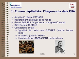 H.M.C. 1. El món capitalista: l’hegemonia dels EUA Ampliació classe MITJANA Repartiment desigual de la renda Grans BOSSES de pobresa i marginació social Diferències RACIALS Contestació social Igualtat de drets dels NEGRES (Martin Luther King) Protestat juvenil: HIPPY Moviments ALLIBERAMENT de les dones 