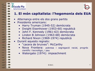 H.M.C. 1. El món capitalista: l’hegemonia dels EUA Alternança entre els dos grans partits Presidents americans: Harry Truman (1945-52) demòcrata Dwight Eisenhower (1953-60) republicà John F. Kennedy (1961-63) demòcrata Lindon B Johnson (1963-68) demòcrata Richard Nixon (1969-1974) republicà Durant aquests regnats: “ cacera de bruixes”: McCarthy Nova Frontera:  pobresa i segregació racial, progrés científic i tecnològic, i pau Watergate (1974): impeachment 
