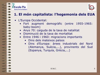H.M.C. 1. El món capitalista: l’hegemonia dels EUA L’Europa Occidental: Fort augment demogràfic (entre 1955-1965: baby-boom) Anys 70: caiguda de la taxa de natalitat Disminució de la taxa de mortalitat Entre 1946 i 1960: migracions importants Dins dels mateixos països Dins d’Europa: àrees industrials del Nord (Alemanya, Suècia,...), provinents del Sud (Espanya, Turquía, Grècia,...) 