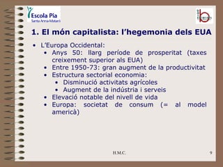 H.M.C. 1. El món capitalista: l’hegemonia dels EUA L’Europa Occidental: Anys 50: llarg període de prosperitat (taxes creixement superior als EUA) Entre 1950-73: gran augment de la productivitat Estructura sectorial economia: Disminució activitats agrícoles Augment de la indústria i serveis Elevació notable del nivell de vida Europa: societat de consum (= al model americà) 