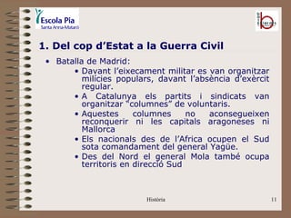 1. Del cop d’Estat a la Guerra Civil
 • Batalla de Madrid:
       • Davant l’eixecament militar es van organitzar
          milícies populars, davant l’absència d’exèrcit
          regular.
       • A Catalunya els partits i sindicats van
          organitzar “columnes” de voluntaris.
       • Aquestes       columnes     no  aconsegueixen
          reconquerir ni les capitals aragoneses ni
          Mallorca
       • Els nacionals des de l’Africa ocupen el Sud
          sota comandament del general Yagüe.
       • Des del Nord el general Mola també ocupa
          territoris en direcció Sud



                         Història                          11
 