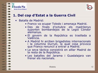 1. Del cop d’Estat a la Guerra Civil
 • Batalla de Madrid:
       • Franco va ocupar Toledo i amenaça Madrid.
       • Des de finals d’octubre els madrilenys
          suporten bombardejos de la Legió Cóndor
          alemanya.
       • El govern de la República es trasllada a
          València.
       • A Madrid hi arriben brigadistes internacionals
          i la columna Durruti, la qual cosa provoca
          que Franco renunciï a entrar a Madrid.
       • La seva tàctica consistirà en aïllar Madrid de
          la resta de la República.
       • Les batalles del Jarama i Guadalajara van
          frenar els nacionals.


                         Història                         12
 