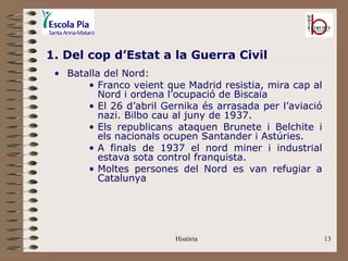 1. Del cop d’Estat a la Guerra Civil
 • Batalla del Nord:
       • Franco veient que Madrid resistia, mira cap al
          Nord i ordena l’ocupació de Biscaia
       • El 26 d’abril Gernika és arrasada per l’aviació
          nazi. Bilbo cau al juny de 1937.
       • Els republicans ataquen Brunete i Belchite i
          els nacionals ocupen Santander i Astúries.
       • A finals de 1937 el nord miner i industrial
          estava sota control franquista.
       • Moltes persones del Nord es van refugiar a
          Catalunya




                         Història                          13
 