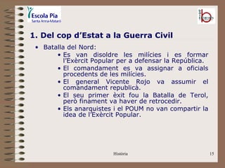 1. Del cop d’Estat a la Guerra Civil
 • Batalla del Nord:
       • Es van disoldre les milícies i es formar
          l’Exèrcit Popular per a defensar la República.
       • El comandament es va assignar a oficials
          procedents de les milícies.
       • El general Vicente Rojo va assumir el
          comandament republicà.
       • El seu primer èxit fou la Batalla de Terol,
          però finament va haver de retrocedir.
       • Els anarquistes i el POUM no van compartir la
          idea de l’Exèrcit Popular.




                         Història                          15
 