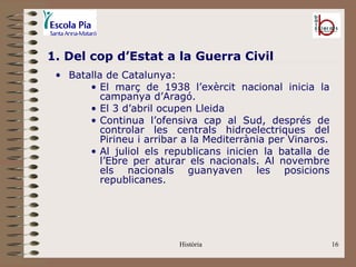 1. Del cop d’Estat a la Guerra Civil
 • Batalla de Catalunya:
       • El març de 1938 l’exèrcit nacional inicia la
          campanya d’Aragó.
       • El 3 d’abril ocupen Lleida
       • Continua l’ofensiva cap al Sud, després de
          controlar les centrals hidroelectriques del
          Pirineu i arribar a la Mediterrània per Vinaros.
       • Al juliol els republicans inicien la batalla de
          l’Ebre per aturar els nacionals. Al novembre
          els nacionals guanyaven les posicions
          republicanes.




                          Història                           16
 
