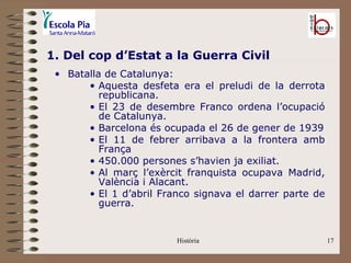 1. Del cop d’Estat a la Guerra Civil
 • Batalla de Catalunya:
       • Aquesta desfeta era el preludi de la derrota
          republicana.
       • El 23 de desembre Franco ordena l’ocupació
          de Catalunya.
       • Barcelona és ocupada el 26 de gener de 1939
       • El 11 de febrer arribava a la frontera amb
          França
       • 450.000 persones s’havien ja exiliat.
       • Al març l’exèrcit franquista ocupava Madrid,
          València i Alacant.
       • El 1 d’abril Franco signava el darrer parte de
          guerra.


                         Història                         17
 