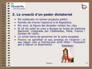 3. La creació d’un poder dictatorial
 • Els sublevats no tenien projecte polític.
 • Només els movia l’oposició a la República.
 • Per això, la figura del dictador militar fou clau
 • El 24 de juliol es crea a Burgos la Junta de Defensa
   Nacional, integrada per Cabanellas, Mola, Franco i
   Queipo de Llano.
 • La Junta havia de governar en la zona ocupada
 • Franco va aprofitar el seu prestigi en l’exèrcit i el
   seu paper com a interlocutor amb Hitler i Mussolini
   per a liderar el Alzamiento.




                         Història                          19
 