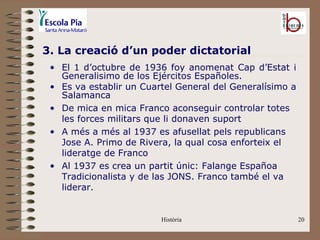 3. La creació d’un poder dictatorial
 • El 1 d’octubre de 1936 foy anomenat Cap d’Estat i
   Generalisimo de los Ejércitos Españoles.
 • Es va establir un Cuartel General del Generalísimo a
   Salamanca
 • De mica en mica Franco aconseguir controlar totes
   les forces militars que li donaven suport
 • A més a més al 1937 es afusellat pels republicans
   Jose A. Primo de Rivera, la qual cosa enforteix el
   lideratge de Franco
 • Al 1937 es crea un partit únic: Falange Españoa
   Tradicionalista y de las JONS. Franco també el va
   liderar.


                         Història                         20
 