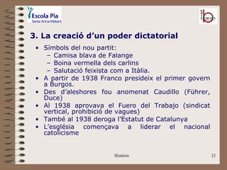 3. La creació d’un poder dictatorial
 • Símbols del nou partit:
    – Camisa blava de Falange
    – Boina vermella dels carlins
    – Salutació feixista com a Itàlia.
 • A partir de 1938 Franco presideix el primer govern
   a Burgos.
 • Des d’aleshores fou anomenat Caudillo (Führer,
   Duce)
 • Al 1938 aprovava el Fuero del Trabajo (sindicat
   vertical, prohibició de vagues)
 • També al 1938 deroga l’Estatut de Catalunya
 • L’església començava a liderar el nacional
   catolicisme


                        Història                        21
 
