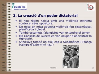 3. La creació d’un poder dictatorial
 • El nou règim naixia amb una violència extrema
   contra el seus opositors.
 • De mica en mica aquesta violència fou sistemàtica,
   planificada i global.
 • També escamots falangistes van extendre el terror
 • Els Consells de Guerra es van ocupar d’oficialitzar la
   repressió.
 • S’iniciava també un exili cap a Sudamèrica i França
   (camps d’extermini nazi)




                          Història                          23
 
