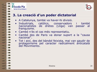 3. La creació d’un poder dictatorial
 • A Catalunya, també va haver-hi divisió.
 • Industrials,    catòlics,   conservadors    i   també
   nacionalistes de dretes (Lliga) van passar al
   franquisme.
 • Cambó n’és el cas més representatiu.
 • Cambó des de Paris va donar suport a la “causa
   nacional”.
 • Tot i així, des del bàndol feixista, mai van gaudir de
   protagonisme pel caracter radicalment anticatalà
   del Movimiento.




                          Història                          24
 