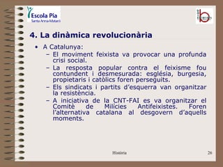 4. La dinàmica revolucionària
 • A Catalunya:
    – El moviment feixista va provocar una profunda
      crisi social.
    – La resposta popular contra el feixisme fou
      contundent i desmesurada: església, burgesia,
      propietaris i catòlics foren perseguits.
    – Els sindicats i partits d’esquerra van organitzar
      la resistència.
    – A iniciativa de la CNT-FAI es va organitzar el
      Comitè      de    Milícies   Antifeixistes. Foren
      l’alternativa catalana al desgovern d’aquells
      moments.




                         Història                         26
 