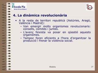 4. La dinàmica revolucionària
 • A la resta de territori republicà (Astúries, Aragó,
   València i Madrid):
    – Van emergir molts organismes revolucionaris:
      consells, comitès i juntes.
    – L’avenç feixista va posar en qüestió aquests
      organismes.
    – Tampoc foren eficients a l’hora d’organitzar la
      producció i frenar la violència social.




                        Història                         27
 