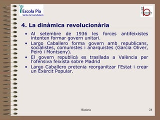 4. La dinàmica revolucionària
 • Al setembre de 1936 les forces antifeixistes
   intenten formar govern unitari.
 • Largo Caballero forma govern amb republicans,
   socialistes, comunistes i anarquistes (Garcia Oliver,
   Peiró i Montseny).
 • El govern republicà es trasllada a València per
   l’ofensiva feixista sobre Madrid
 • Largo Caballero pretenia reorganitzar l’Estat i crear
   un Exèrcit Popular.




                         Història                          28
 