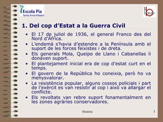 1. Del cop d’Estat a la Guerra Civil
 • El 17 de juliol de 1936, el general Franco des del
   Nord d’Àfrica.
 • L’endemà s’havia d’estendre a la Península amb el
   suport de les forces feixistes i de dreta.
 • Els generals Mola, Queipo de Llano i Cabanellas li
   donaven suport.
 • El plantejament inicial era de cop d’estat curt en el
   temps.
 • El govern de la República ho coneixia, però ho va
   menysvalorar.
 • La resistència popular, alguns cossos policials i part
   de l’exèrcit es van resistir al cop i això va allargar el
   conflicte.
 • Els revoltats van rebre suport fonamentalment en
   les zones agràries conservadores.

                           Història                            3
 