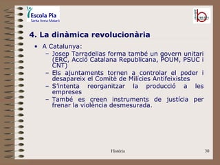 4. La dinàmica revolucionària
 • A Catalunya:
    – Josep Tarradellas forma també un govern unitari
      (ERC, Acció Catalana Republicana, POUM, PSUC i
      CNT)
    – Els ajuntaments tornen a controlar el poder i
      desapareix el Comitè de Milícies Antifeixistes
    – S’intenta reorganitzar la producció a les
      empreses
    – També es creen instruments de justícia per
      frenar la violència desmesurada.




                        Història                        30
 