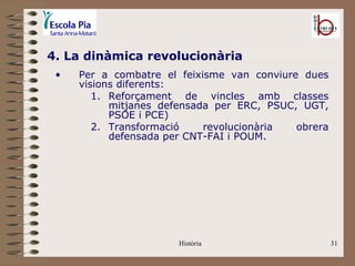 4. La dinàmica revolucionària
 •   Per a combatre el feixisme van conviure dues
     visions diferents:
        1. Reforçament de vincles amb classes
           mitjanes defensada per ERC, PSUC, UGT,
           PSOE i PCE)
        2. Transformació    revolucionària  obrera
           defensada per CNT-FAI i POUM.




                       Història                      31
 