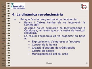 4. La dinàmica revolucionària
 •    Pel que fa a la reorganització de l’economia:
     – Bancs i Caixes també els va intervenir la
         Generalitat
     – Al camp no es produïren col·lectivitzacions a
         Catalunya, al revés que a la resta de territori
         republicà.
     – En resum l’economia es va organitar en base
         a:
            – Expropiacions d’empreses a facciosos
            – Control de la banca
            – Creació d’entitats de crèdit públic
            – Control de salaris
            – Municipalització del sòl urbà


                          Història                         34
 